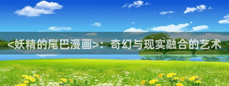 虫虫系列漫画免费阅读：<妖精的尾巴漫画>：奇幻与现实融合的艺术
